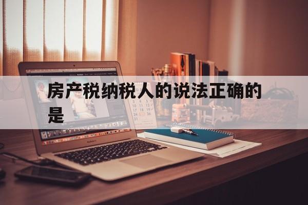 房产税纳税人的说法正确的是(房产税纳税人的说法正确的是什么意思)