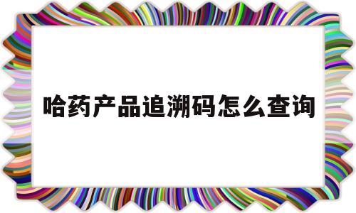 哈药产品追溯码怎么查询(哈药产品追溯码怎么查询真伪)