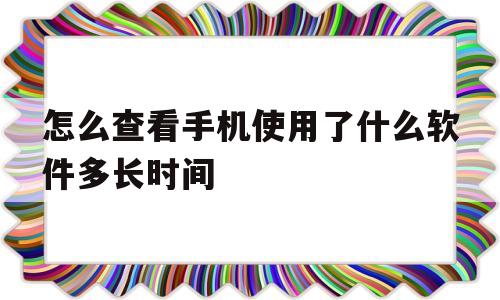 包含怎么查看手机使用了什么软件多长时间的词条