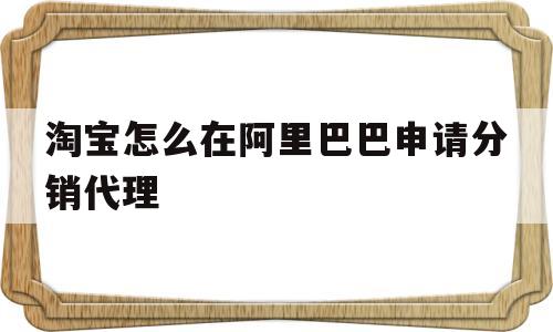 淘宝怎么在阿里巴巴申请分销代理(淘宝店铺怎么做阿里巴巴的分销代理)