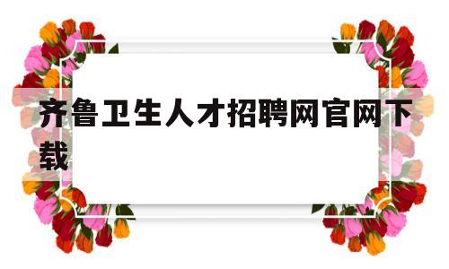齐鲁卫生人才招聘网官网下载(齐鲁卫生人才招聘网官网下载app)