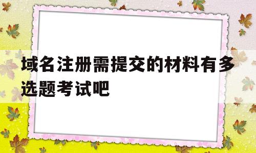 域名注册需提交的材料有多选题考试吧(注册域名需要准备哪些资料呢?域名注册的流程是什么?)