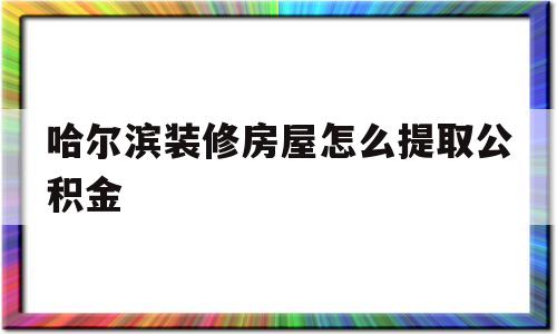 哈尔滨装修房屋怎么提取公积金(哈尔滨装修房屋提取公积金需要什么手续)