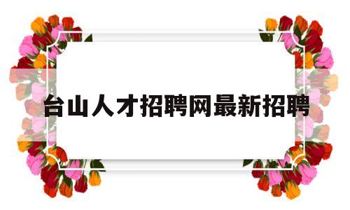 台山人才招聘网最新招聘(台山人才招聘网最新招聘2022钟点工)