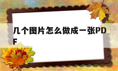几个图片怎么做成一张PDF(几个图片怎么做成一张word)