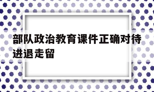 部队政治教育课件正确对待进退走留的简单介绍