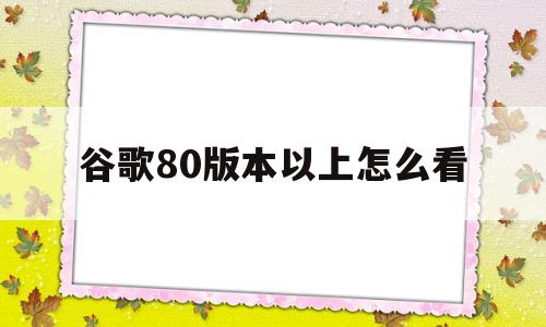 关于谷歌80版本以上怎么看的信息