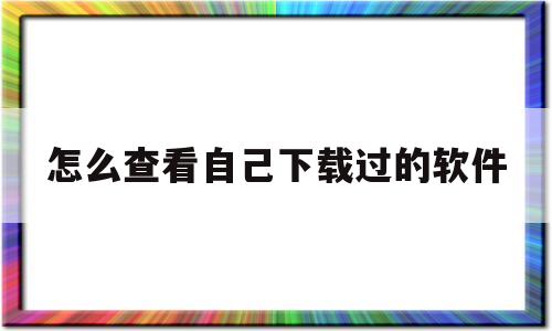 怎么查看自己下载过的软件(怎么查看自己下载过的软件苹果)