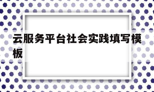 云服务平台社会实践填写模板(云服务社会实践怎么写志愿服务)