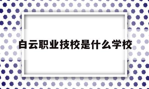 白云职业技校是什么学校(广州市白云职业技术学院在哪里)