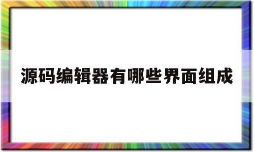 源码编辑器有哪些界面组成(源码编辑器几大部分具体是什么)