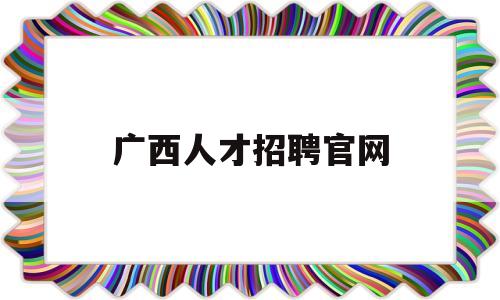广西人才招聘官网(广西人才招聘网官网)