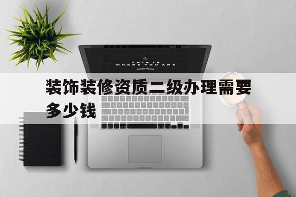 装饰装修资质二级办理需要多少钱(装饰装修资质二级办理需要多少钱呢)