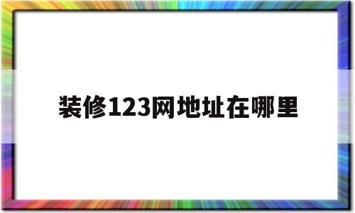 装修123网地址在哪里(123装修网北京装修公司)