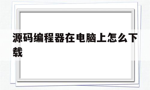 源码编程器在电脑上怎么下载(源码编程器在电脑上怎么下载软件)