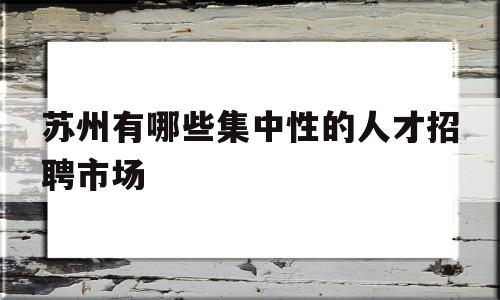 苏州有哪些集中性的人才招聘市场(苏州有哪些集中性的人才招聘市场,地点在哪里)