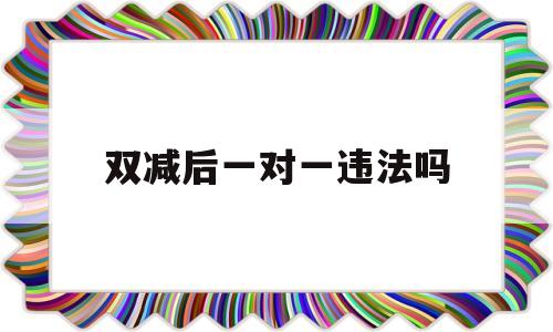 双减后一对一违法吗(双减政策下一对一违法吗)