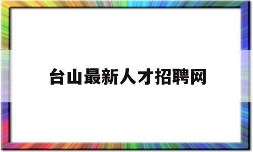 台山最新人才招聘网(台山最新人才招聘网站)