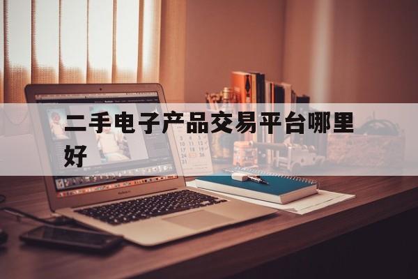 二手电子产品交易平台哪里好(二手电子产品交易平台哪里好一点)