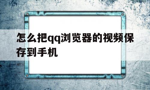 怎么把qq浏览器的视频保存到手机(怎么把浏览器的视频保存到手机上)