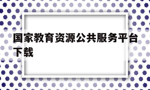 国家教育资源公共服务平台下载(国家教育资源公共服务平台下载链接)