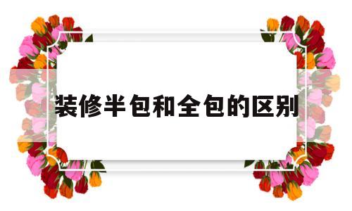 装修半包和全包的区别(装修半包和全包的区别及费用)