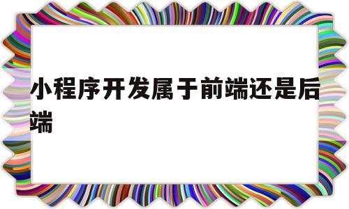 小程序开发属于前端还是后端(微信小程序开发属于前端还是后端)