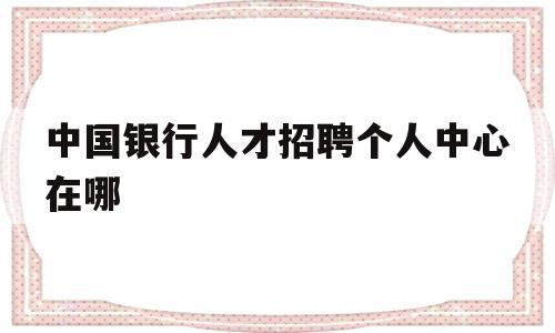 中国银行人才招聘个人中心在哪(中国银行人才招聘个人中心在哪查询)