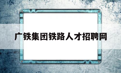 广铁集团铁路人才招聘网(广铁集团铁路人才招聘网最新招聘)