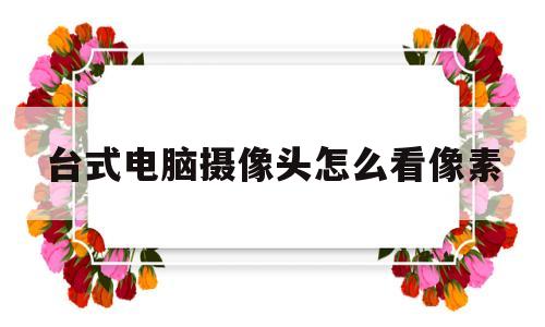 台式电脑摄像头怎么看像素(台式电脑摄像头怎么调试的大小)