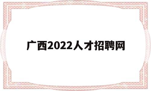 广西2022人才招聘网(广西2022人才招聘网官网)