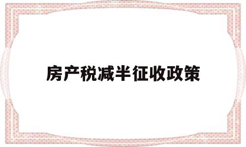 房产税减半征收政策(房产税减半征收政策到什么时候)