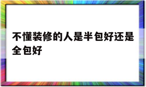 不懂装修的人是半包好还是全包好(不懂装修的人是半包好还是全包好还是找亲戚装好)
