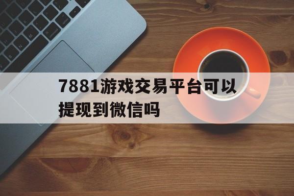 7881游戏交易平台可以提现到微信吗(7881游戏交易平台可以提现到微信吗是真的吗)