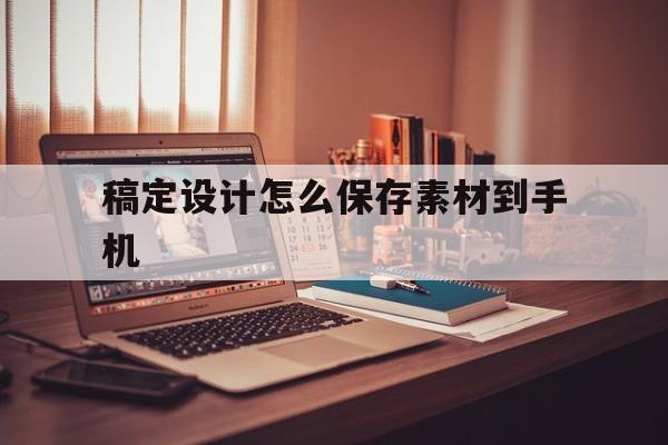 稿定设计怎么保存素材到手机(稿定设计怎么保存制作好的图片)