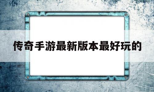 传奇手游最新版本最好玩的(传奇手游最新版本最好玩的地图)