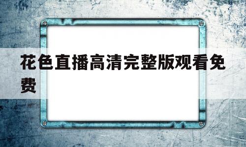 花色直播高清完整版观看免费(花色直播高清完整版观看免费下载)
