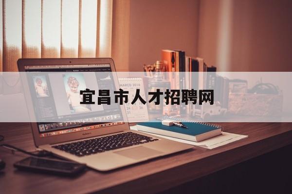 宜昌市人才招聘网(宜昌市人才招聘网最新招聘)