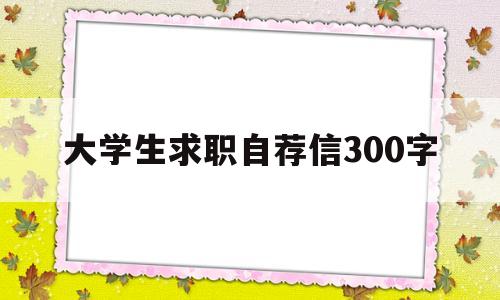大学生求职自荐信300字(大学生求职自荐信300字模板)