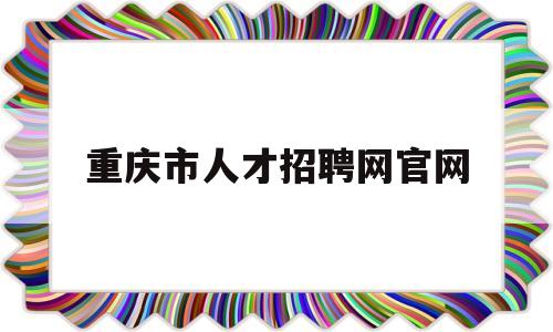 重庆市人才招聘网官网(重庆招聘网最新招聘信息2023)