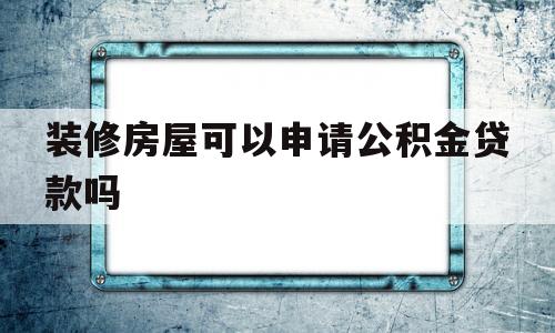 装修房屋可以申请公积金贷款吗(装修房屋可以申请公积金贷款吗现在)