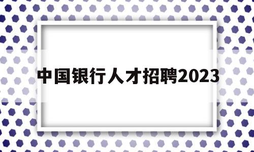 中国银行人才招聘2023(中国银行人才招聘2023考试)