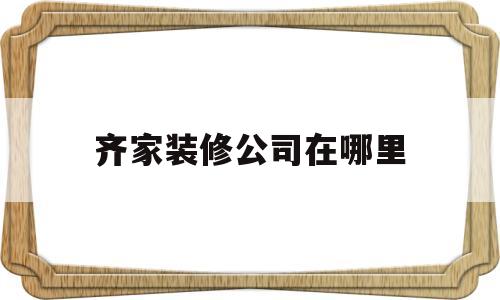 齐家装修公司在哪里(齐家装修公司电话号码是多少)