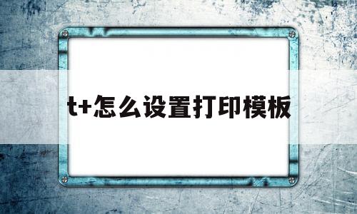 t+怎么设置打印模板(t+打印模板设置常见问题)
