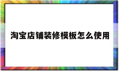 淘宝店铺装修模板怎么使用(淘宝店铺装修模板怎么使用视频)