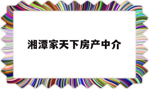 湘潭家天下房产中介(湘潭家天下房产中介可靠不)