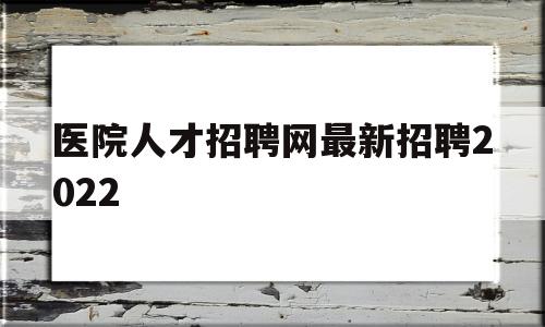 医院人才招聘网最新招聘2022(医院招聘信息最新招聘2021医生)