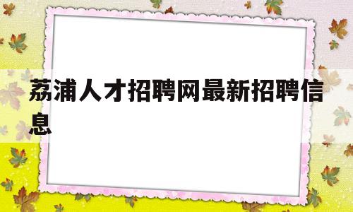 荔浦人才招聘网最新招聘信息(荔浦人才招聘网最新招聘信息查询)