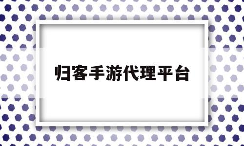 归客手游代理平台(归客手游代理平台官网)