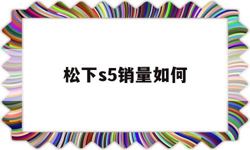 松下s5销量如何(松下s5销量如何查询)